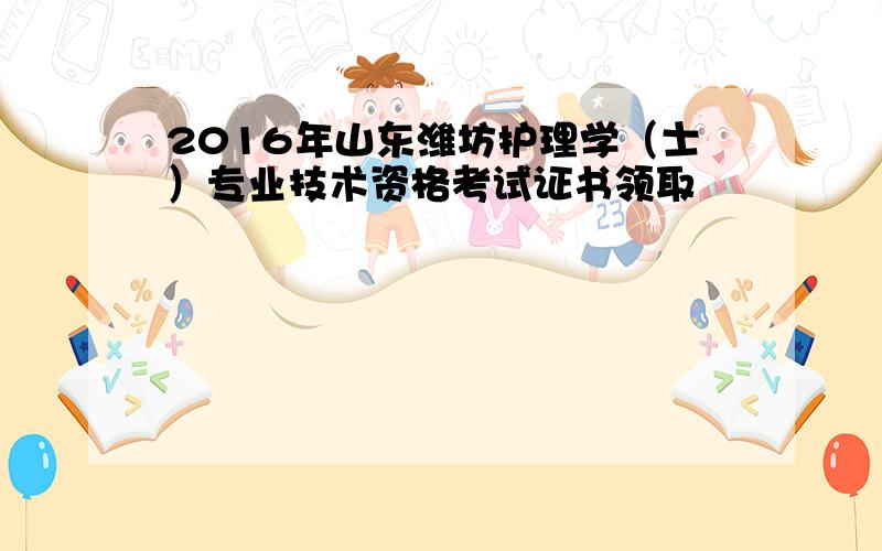 2016年山东潍坊护理学（士）专业技术资格考试证书领取