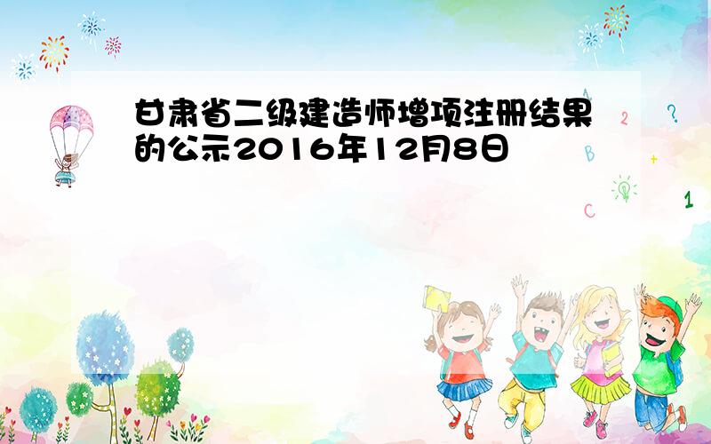 甘肃省二级建造师增项注册结果的公示2016年12月8日