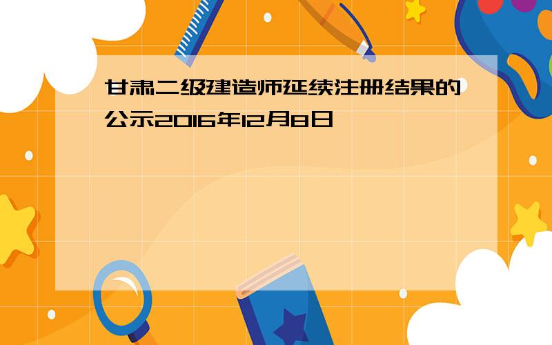 甘肃二级建造师延续注册结果的公示2016年12月8日