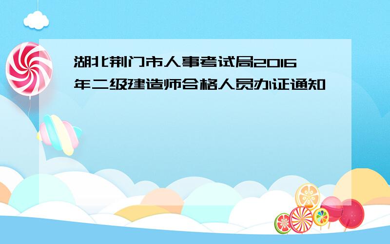 湖北荆门市人事考试局2016年二级建造师合格人员办证通知