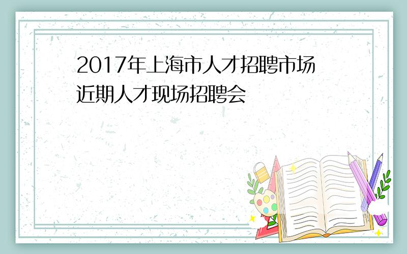 2017年上海市人才招聘市场近期人才现场招聘会