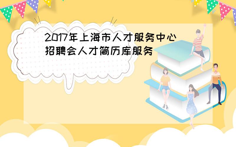 2017年上海市人才服务中心招聘会人才简历库服务