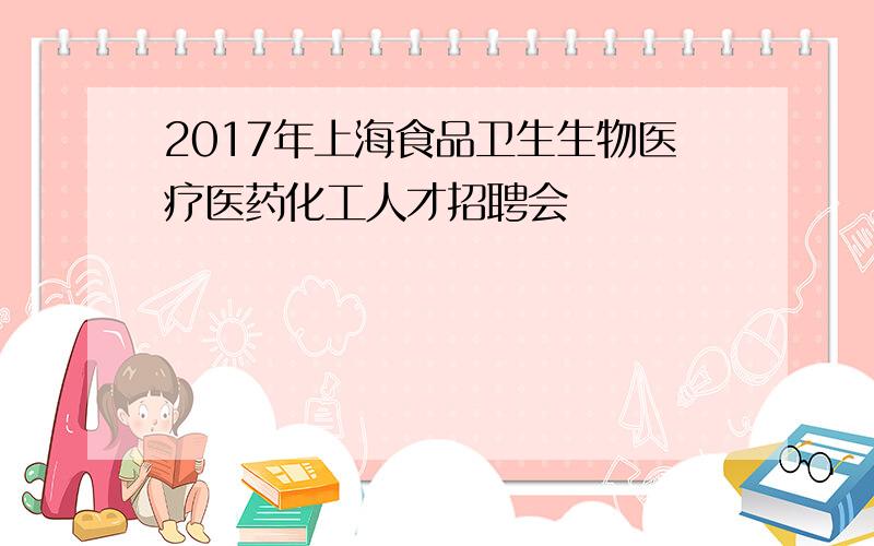 2017年上海食品卫生生物医疗医药化工人才招聘会