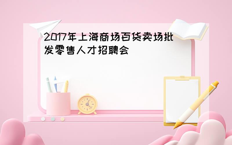 2017年上海商场百货卖场批发零售人才招聘会