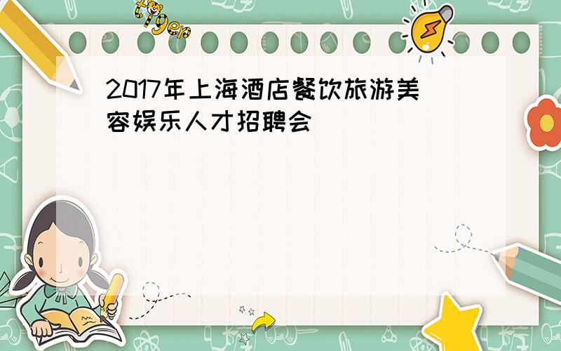 2017年上海酒店餐饮旅游美容娱乐人才招聘会