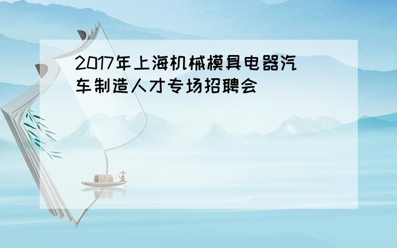 2017年上海机械模具电器汽车制造人才专场招聘会