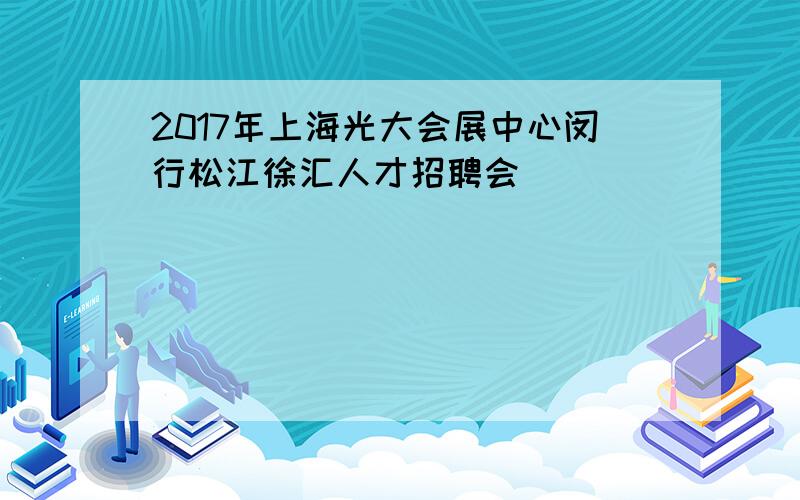 2017年上海光大会展中心闵行松江徐汇人才招聘会