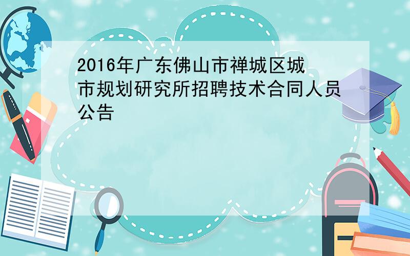 2016年广东佛山市禅城区城市规划研究所招聘技术合同人员公告