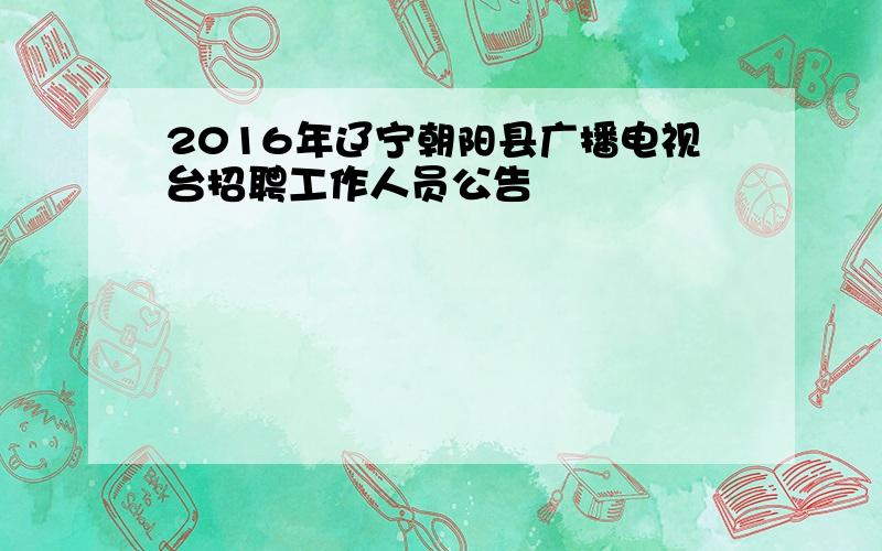 2016年辽宁朝阳县广播电视台招聘工作人员公告