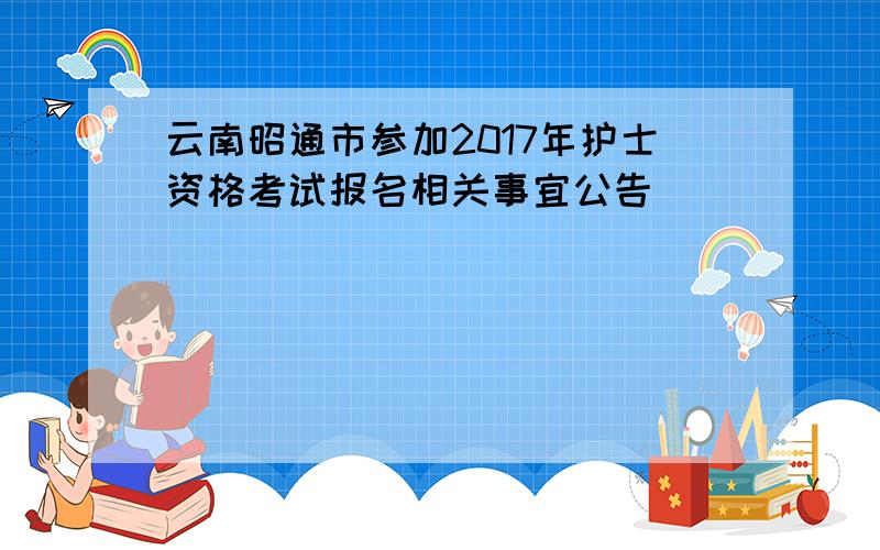 云南昭通市参加2017年护士资格考试报名相关事宜公告