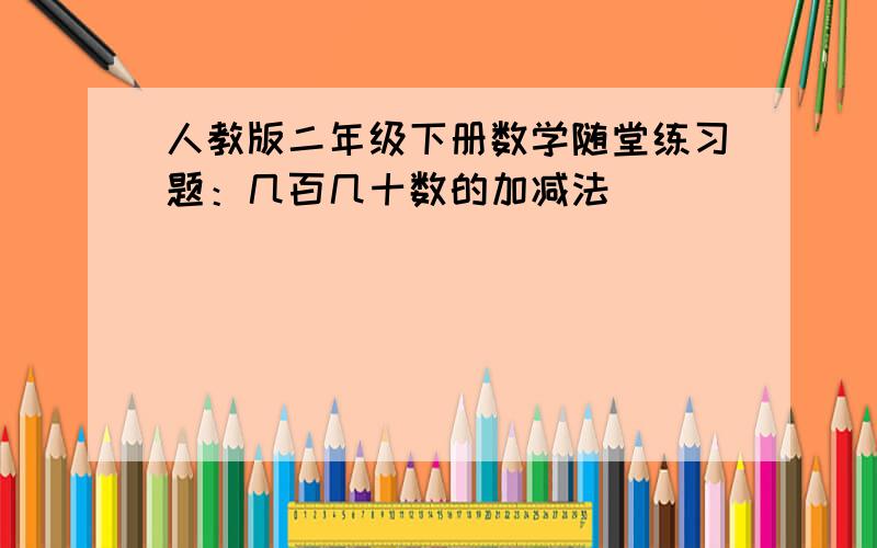 人教版二年级下册数学随堂练习题：几百几十数的加减法