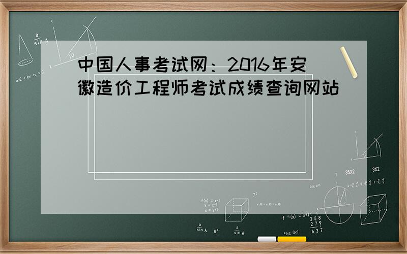 中国人事考试网：2016年安徽造价工程师考试成绩查询网站