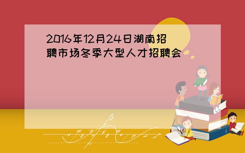 2016年12月24日湖南招聘市场冬季大型人才招聘会