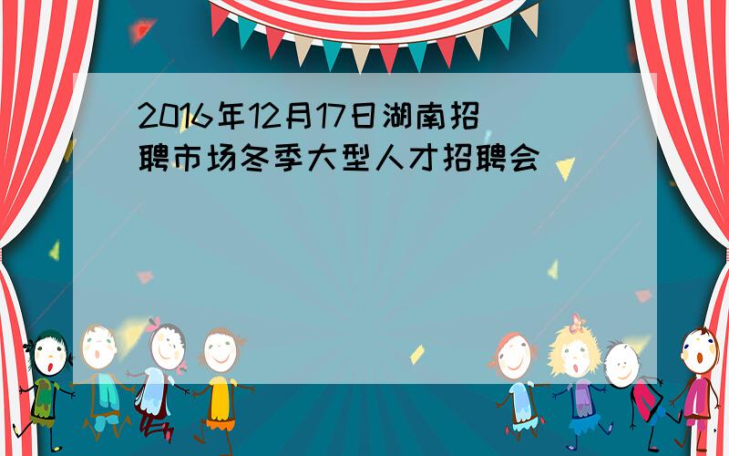 2016年12月17日湖南招聘市场冬季大型人才招聘会