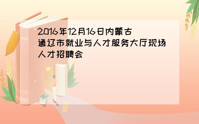 2016年12月16日内蒙古通辽市就业与人才服务大厅现场人才招聘会