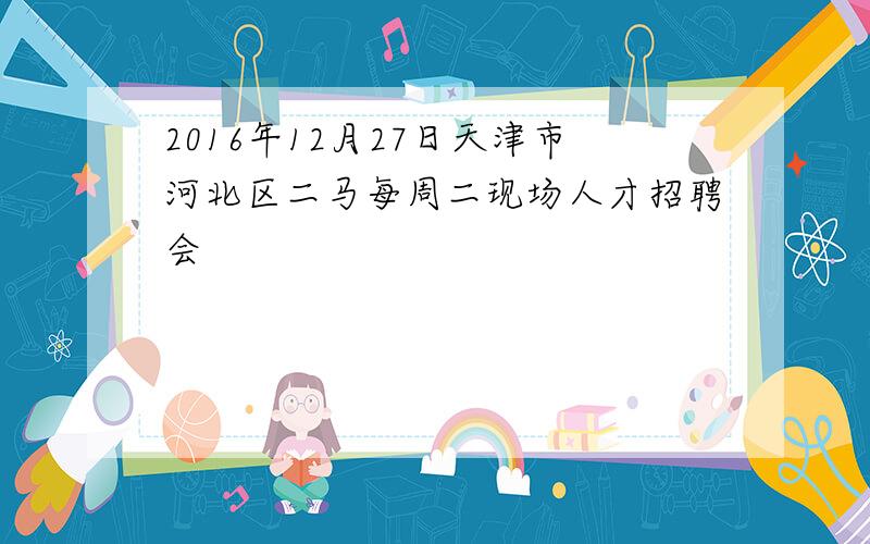 2016年12月27日天津市河北区二马每周二现场人才招聘会