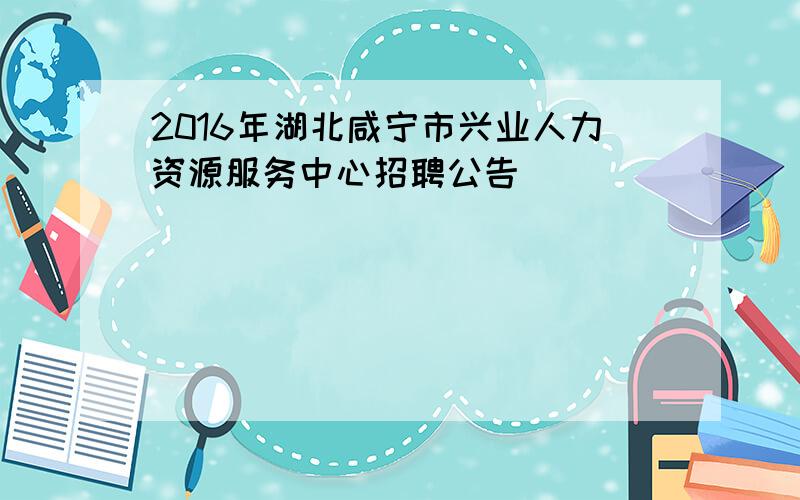 2016年湖北咸宁市兴业人力资源服务中心招聘公告