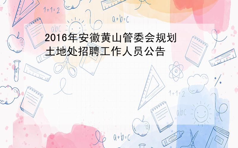 2016年安徽黄山管委会规划土地处招聘工作人员公告