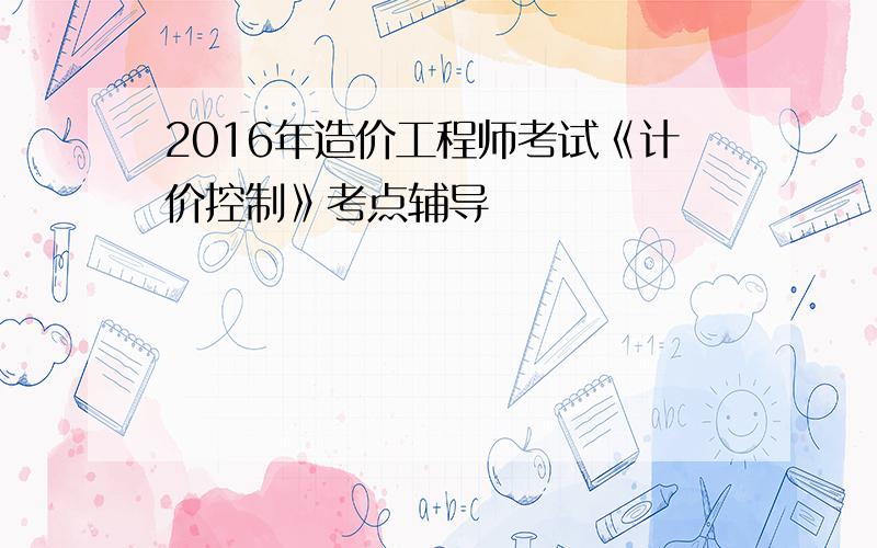 2016年造价工程师考试《计价控制》考点辅导