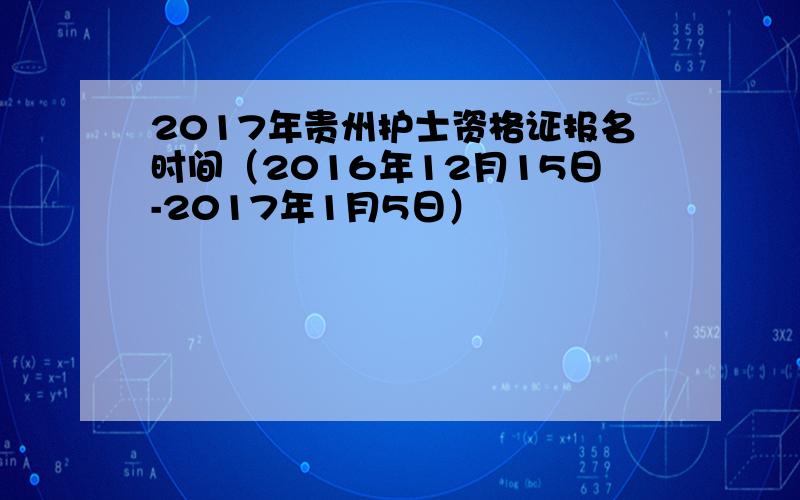 2017年贵州护士资格证报名时间（2016年12月15日-2017年1月5日）