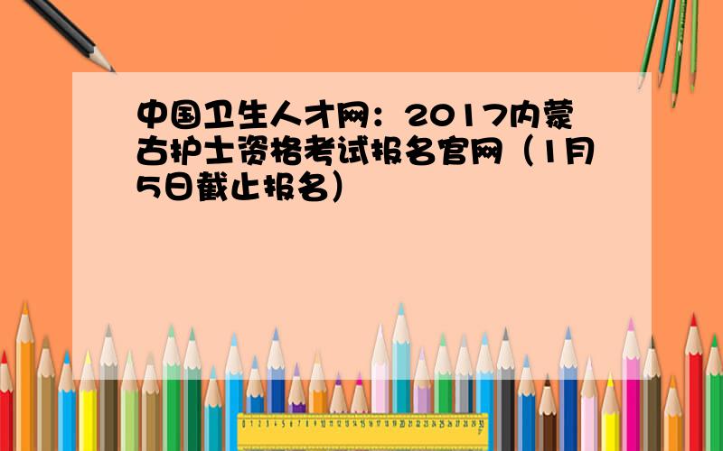 中国卫生人才网：2017内蒙古护士资格考试报名官网（1月5日截止报名）