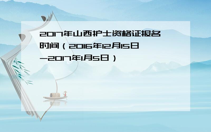 2017年山西护士资格证报名时间（2016年12月15日-2017年1月5日）