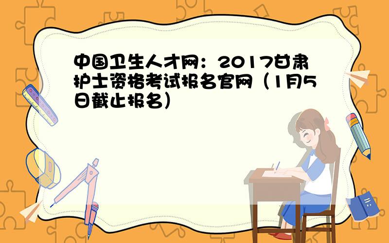 中国卫生人才网：2017甘肃护士资格考试报名官网（1月5日截止报名）