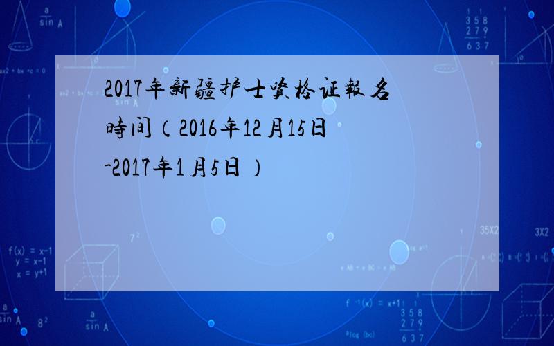 2017年新疆护士资格证报名时间（2016年12月15日-2017年1月5日）