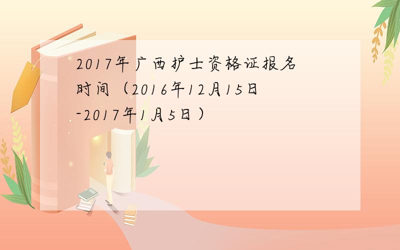 2017年广西护士资格证报名时间（2016年12月15日-2017年1月5日）