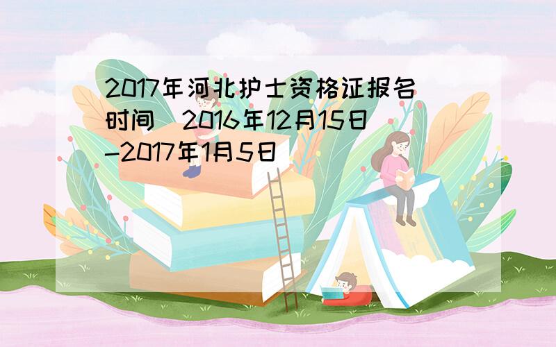 2017年河北护士资格证报名时间（2016年12月15日-2017年1月5日）