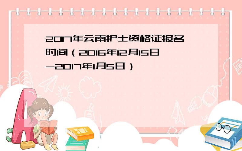 2017年云南护士资格证报名时间（2016年12月15日-2017年1月5日）