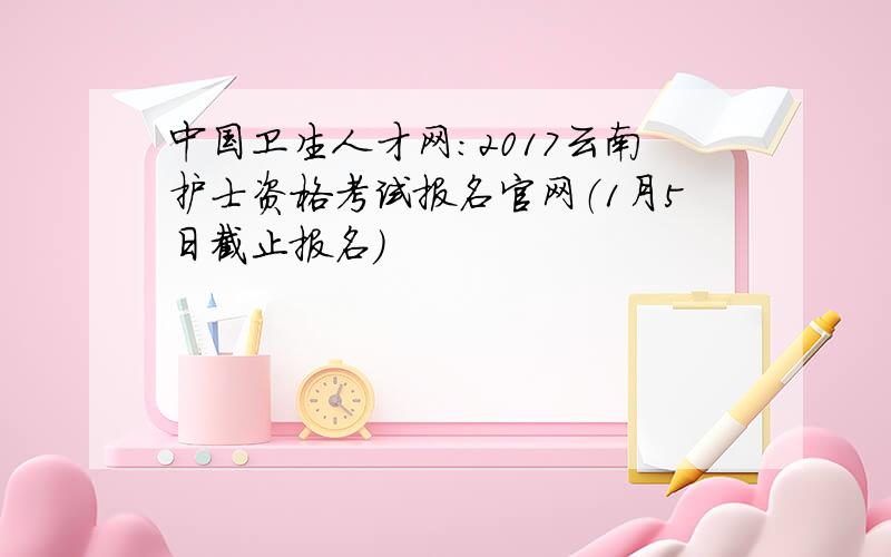 中国卫生人才网：2017云南护士资格考试报名官网（1月5日截止报名）