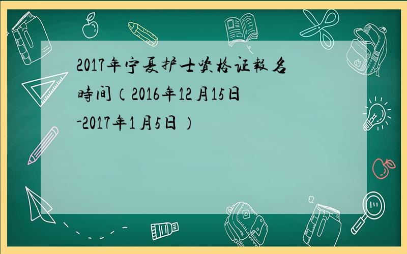 2017年宁夏护士资格证报名时间（2016年12月15日-2017年1月5日）