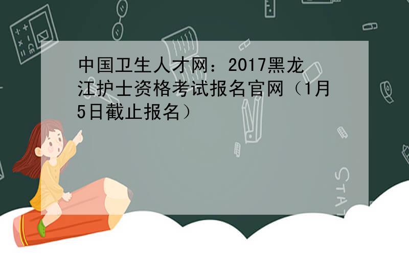 中国卫生人才网：2017黑龙江护士资格考试报名官网（1月5日截止报名）