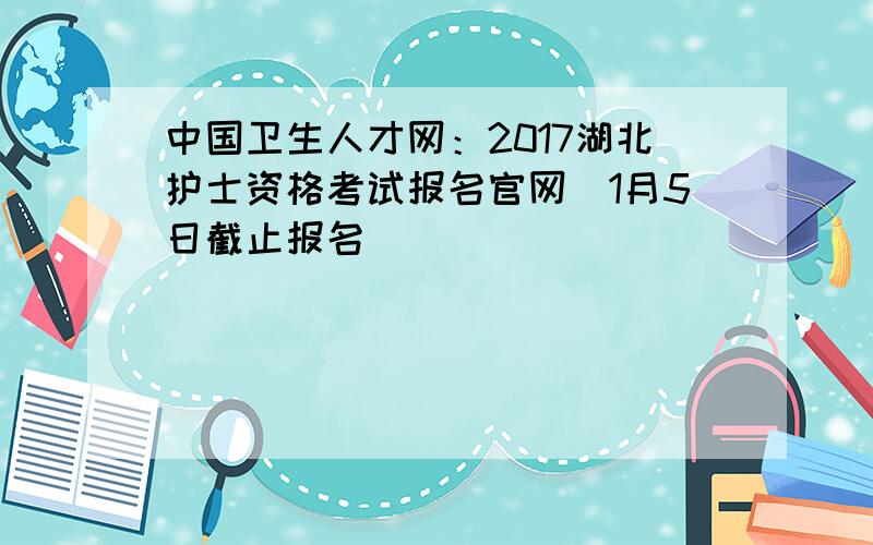 中国卫生人才网：2017湖北护士资格考试报名官网（1月5日截止报名）