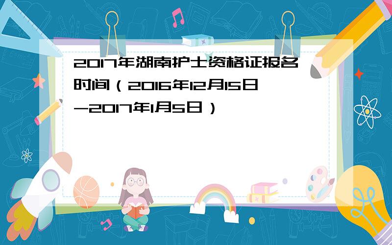 2017年湖南护士资格证报名时间（2016年12月15日-2017年1月5日）