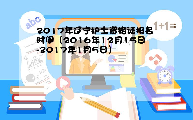 2017年辽宁护士资格证报名时间（2016年12月15日-2017年1月5日）