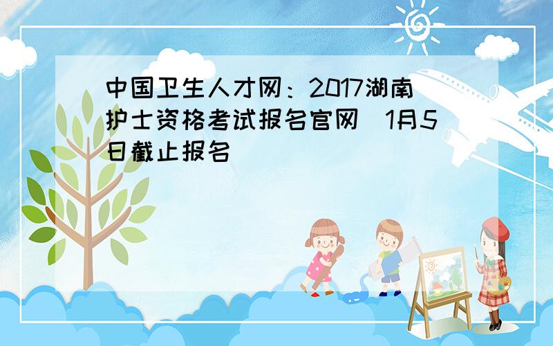 中国卫生人才网：2017湖南护士资格考试报名官网（1月5日截止报名）