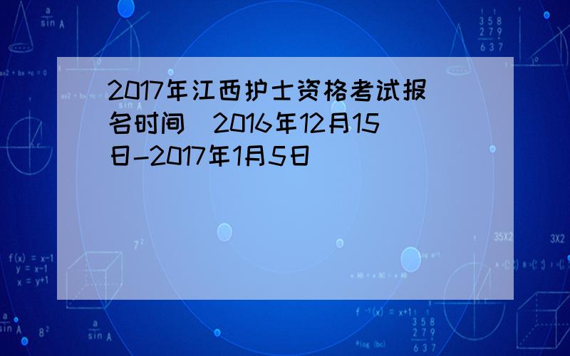 2017年江西护士资格考试报名时间（2016年12月15日-2017年1月5日）