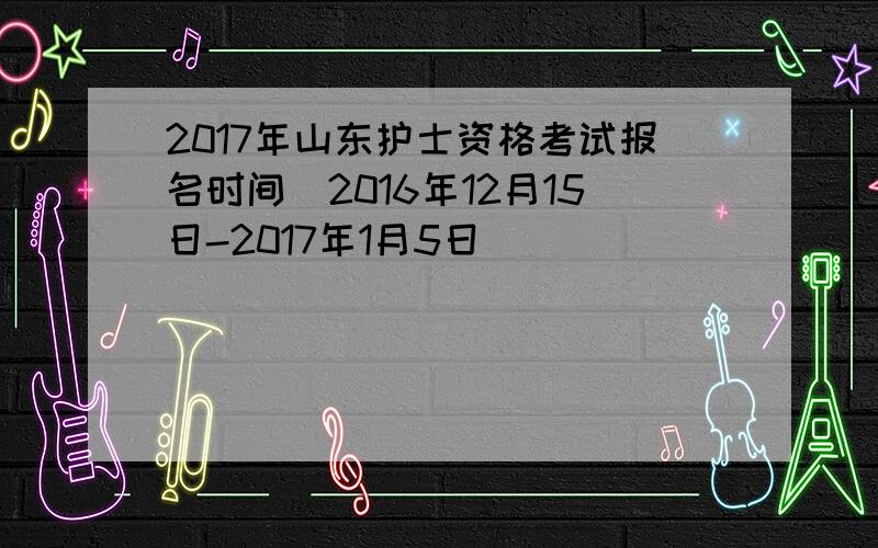 2017年山东护士资格考试报名时间（2016年12月15日-2017年1月5日）