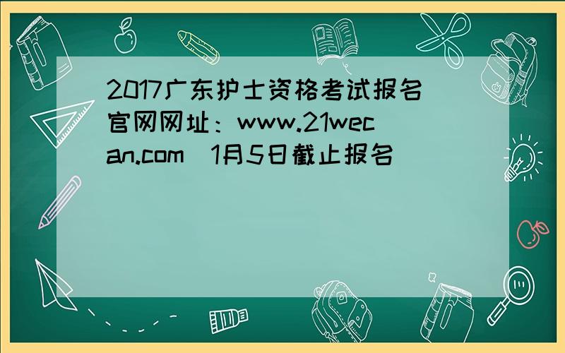 2017广东护士资格考试报名官网网址：www.21wecan.com（1月5日截止报名）