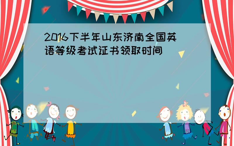 2016下半年山东济南全国英语等级考试证书领取时间