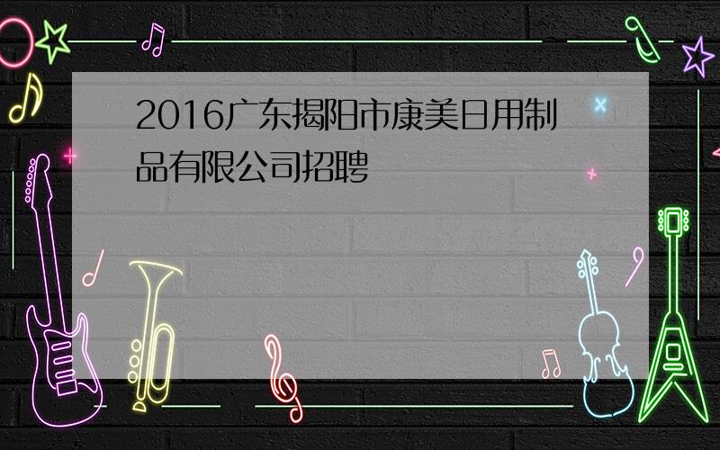 2016广东揭阳市康美日用制品有限公司招聘