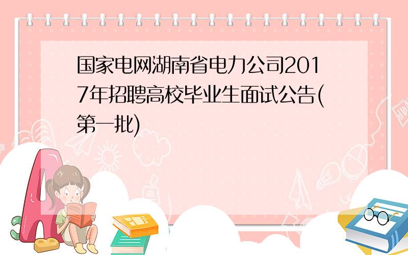 国家电网湖南省电力公司2017年招聘高校毕业生面试公告(第一批)