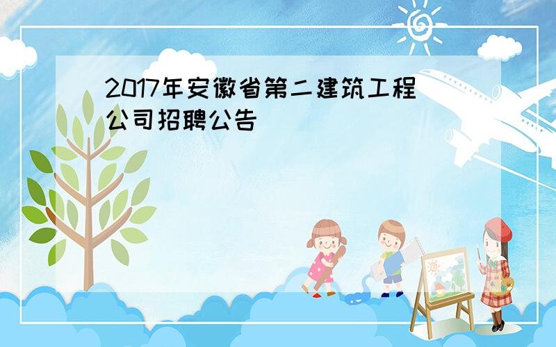 2017年安徽省第二建筑工程公司招聘公告