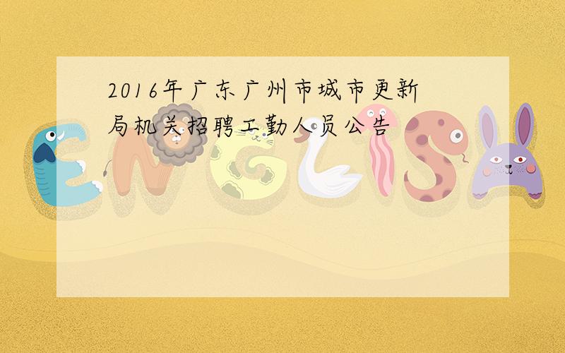 2016年广东广州市城市更新局机关招聘工勤人员公告