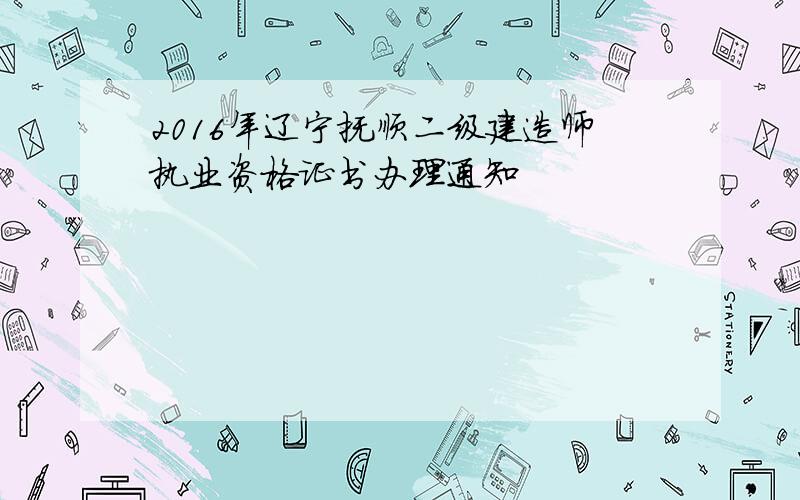 2016年辽宁抚顺二级建造师执业资格证书办理通知