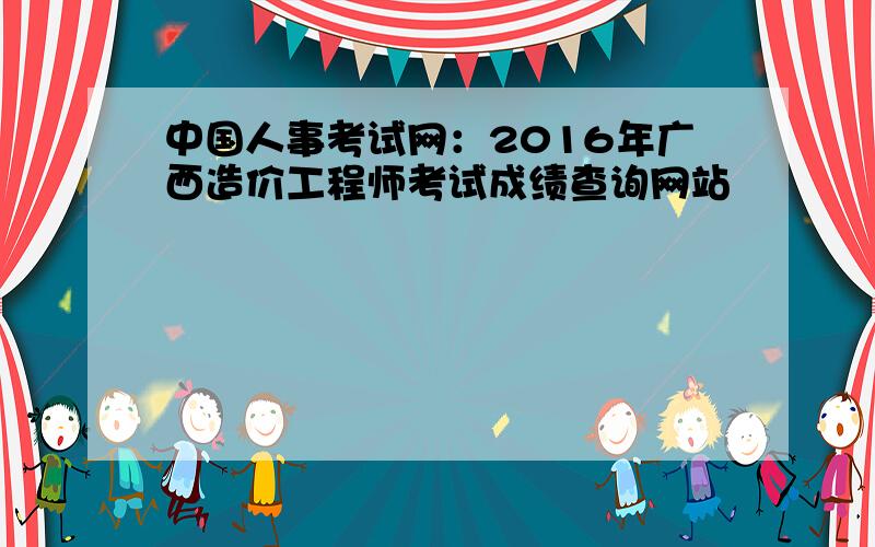 中国人事考试网：2016年广西造价工程师考试成绩查询网站