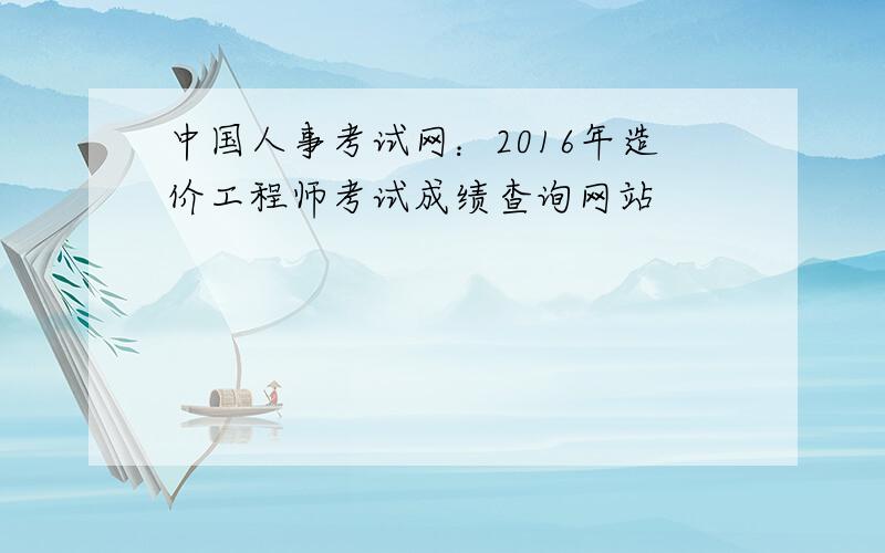 中国人事考试网：2016年造价工程师考试成绩查询网站