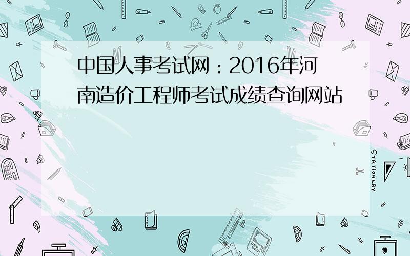 中国人事考试网：2016年河南造价工程师考试成绩查询网站